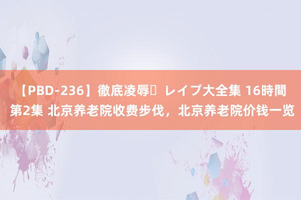 【PBD-236】徹底凌辱・レイプ大全集 16時間 第2集 北京养老院收费步伐，北京养老院价钱一览