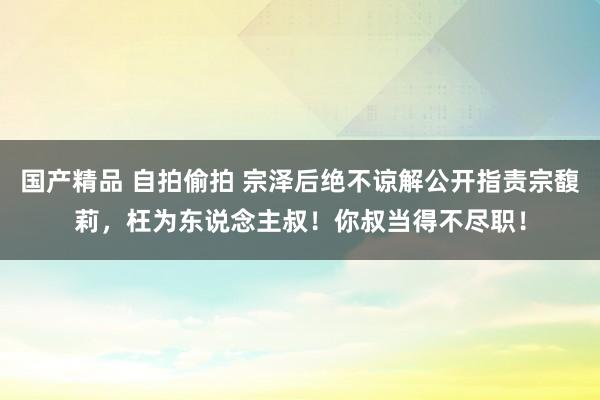 国产精品 自拍偷拍 宗泽后绝不谅解公开指责宗馥莉，枉为东说念主叔！你叔当得不尽职！