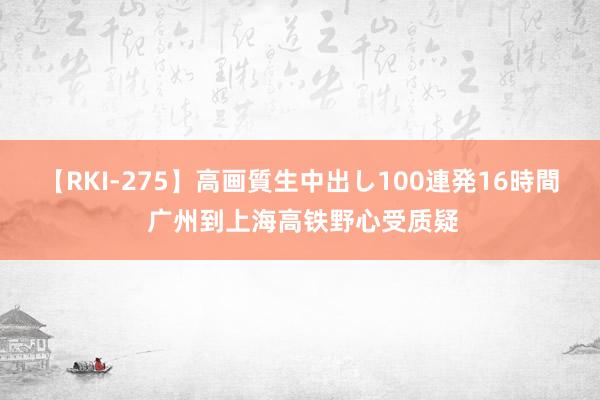 【RKI-275】高画質生中出し100連発16時間 广州到上海高铁野心受质疑