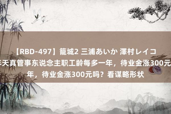 【RBD-497】籠城2 三浦あいか 澤村レイコ ASUKA 2024年天真管事东说念主职工龄每多一年，待业金涨300元吗？看谋略形状