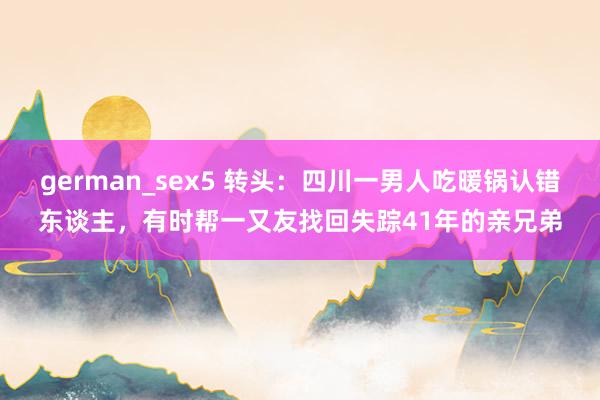 german_sex5 转头：四川一男人吃暖锅认错东谈主，有时帮一又友找回失踪41年的亲兄弟