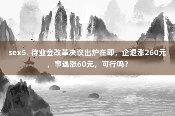 sex5. 待业金改革决议出炉在即，企退涨260元，事退涨60元，可行吗？