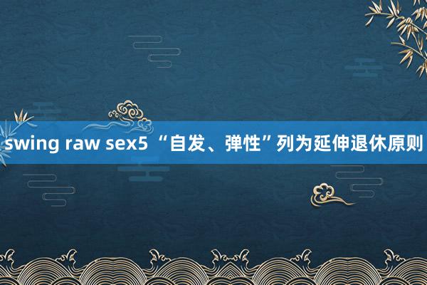 swing raw sex5 “自发、弹性”列为延伸退休原则