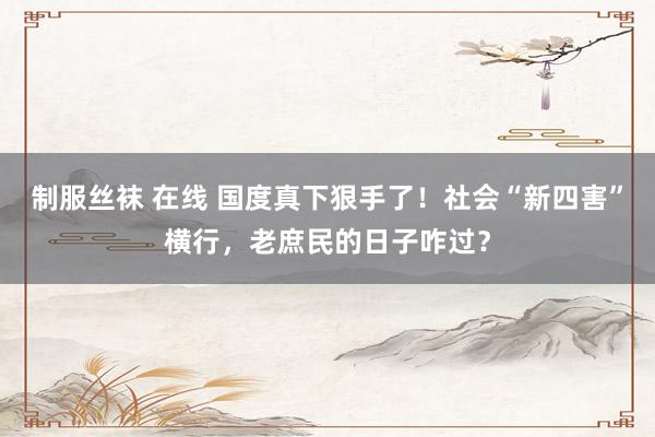 制服丝袜 在线 国度真下狠手了！社会“新四害”横行，老庶民的日子咋过？