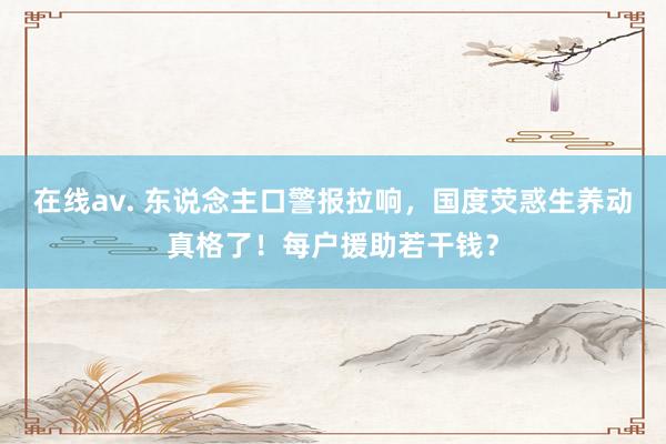 在线av. 东说念主口警报拉响，国度荧惑生养动真格了！每户援助若干钱？