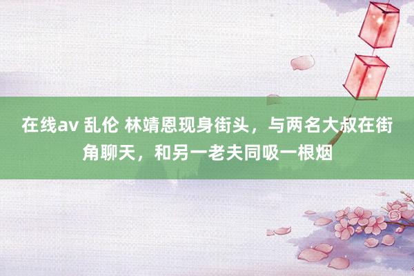 在线av 乱伦 林靖恩现身街头，与两名大叔在街角聊天，和另一老夫同吸一根烟