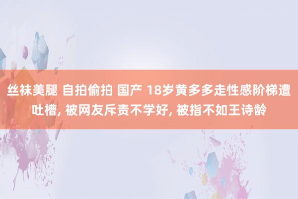 丝袜美腿 自拍偷拍 国产 18岁黄多多走性感阶梯遭吐槽, 被网友斥责不学好, 被指不如王诗龄