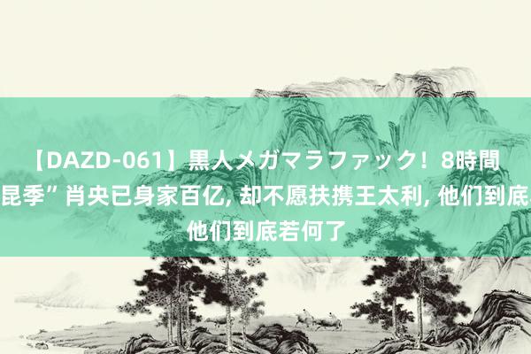 【DAZD-061】黒人メガマラファック！8時間 “筷子昆季”肖央已身家百亿, 却不愿扶携王太利, 他们到底若何了