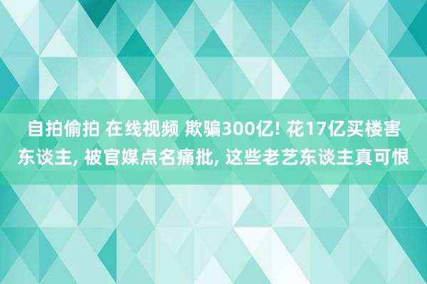 自拍偷拍 在线视频 欺骗300亿! 花17亿买楼害东谈主, 被官媒点名痛批, 这些老艺东谈主真可恨