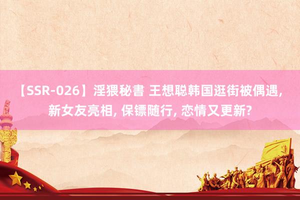 【SSR-026】淫猥秘書 王想聪韩国逛街被偶遇, 新女友亮相, 保镖随行, 恋情又更新?