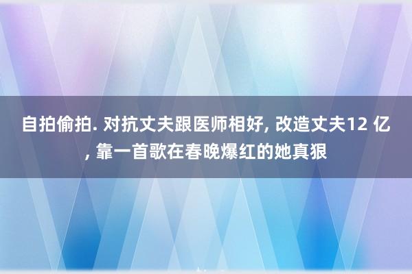自拍偷拍. 对抗丈夫跟医师相好, 改造丈夫12 亿, 靠一首歌在春晚爆红的她真狠