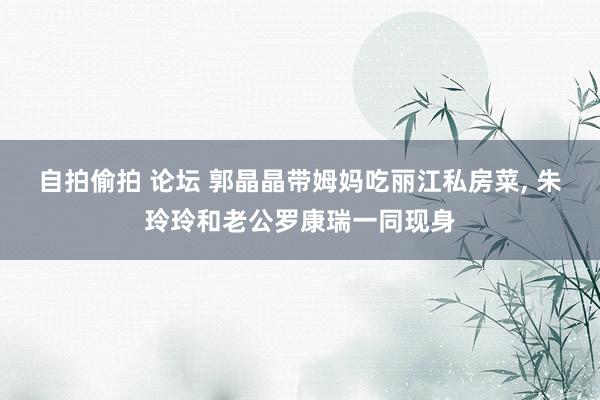 自拍偷拍 论坛 郭晶晶带姆妈吃丽江私房菜, 朱玲玲和老公罗康瑞一同现身