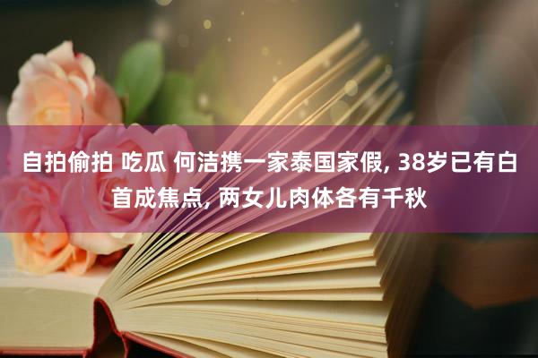 自拍偷拍 吃瓜 何洁携一家泰国家假, 38岁已有白首成焦点, 两女儿肉体各有千秋