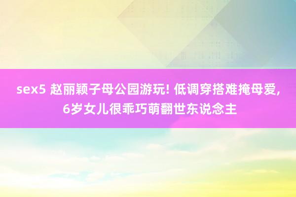 sex5 赵丽颖子母公园游玩! 低调穿搭难掩母爱, 6岁女儿很乖巧萌翻世东说念主