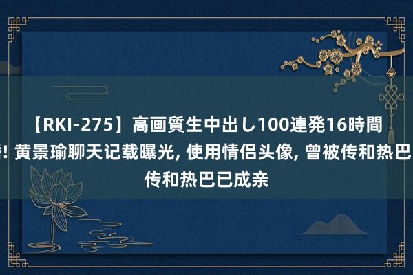 【RKI-275】高画質生中出し100連発16時間 没离婚! 黄景瑜聊天记载曝光, 使用情侣头像, 曾被传和热巴已成亲