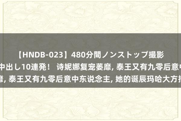【HNDB-023】480分間ノンストップ撮影 ノーカット編集で本物中出し10連発！ 诗妮娜复宠萎靡, 泰王又有九零后意中东说念主, 她的诞辰玛哈大方捐赠