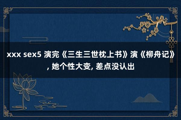 xxx sex5 演完《三生三世枕上书》演《柳舟记》, 她个性大变, 差点没认出
