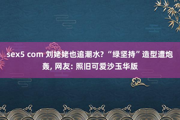 sex5 com 刘姥姥也追潮水? “绿坚持”造型遭炮轰, 网友: 照旧可爱沙玉华版