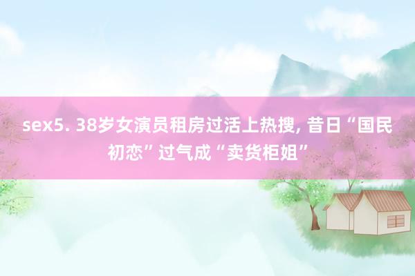 sex5. 38岁女演员租房过活上热搜, 昔日“国民初恋”过气成“卖货柜姐”