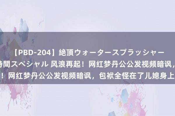 【PBD-204】絶頂ウォータースプラッシャー 放尿＆潮吹き大噴射8時間スペシャル 风浪再起！网红梦丹公公发视频暗讽，包袱全怪在了儿媳身上