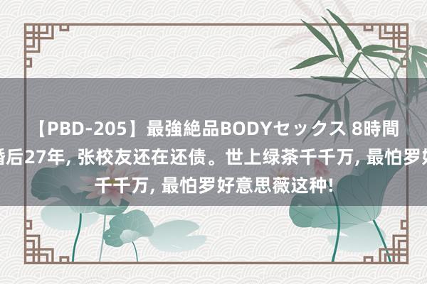 【PBD-205】最強絶品BODYセックス 8時間スペシャル 婚后27年, 张校友还在还债。世上绿茶千千万, 最怕罗好意思薇这种!