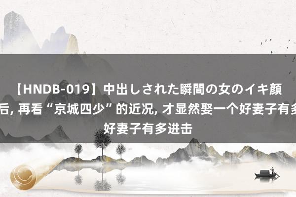 【HNDB-019】中出しされた瞬間の女のイキ顔 13年后, 再看“京城四少”的近况, 才显然娶一个好妻子有多进击