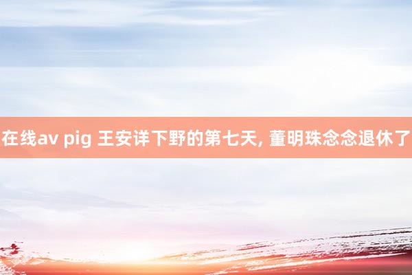 在线av pig 王安详下野的第七天, 董明珠念念退休了