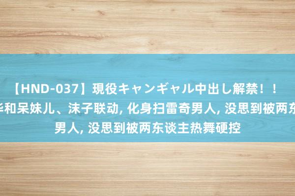 【HND-037】現役キャンギャル中出し解禁！！ ASUKA 吕德华和呆妹儿、沫子联动, 化身扫雷奇男人, 没思到被两东谈主热舞硬控