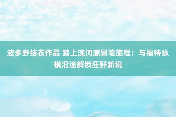 波多野结衣作品 踏上滦河源冒险旅程：与福特纵横沿途解锁狂野新境