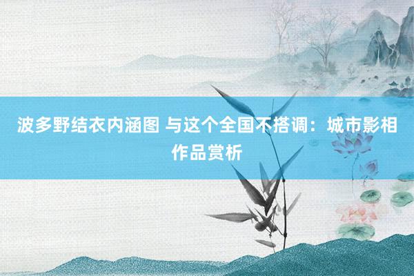 波多野结衣内涵图 与这个全国不搭调：城市影相作品赏析