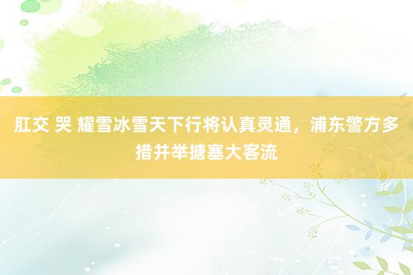 肛交 哭 耀雪冰雪天下行将认真灵通，浦东警方多措并举搪塞大客流