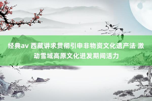 经典av 西藏讲求贯彻引申非物资文化遗产法 激动雪域高原文化迸发期间活力