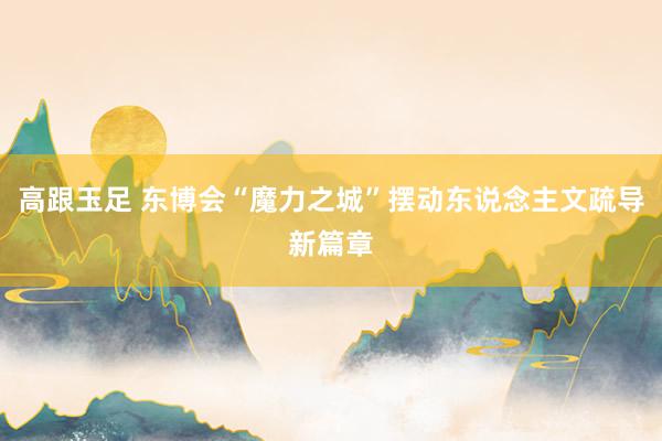 高跟玉足 东博会“魔力之城”摆动东说念主文疏导新篇章
