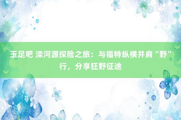 玉足吧 滦河源探险之旅：与福特纵横并肩“野”行，分享狂野征途