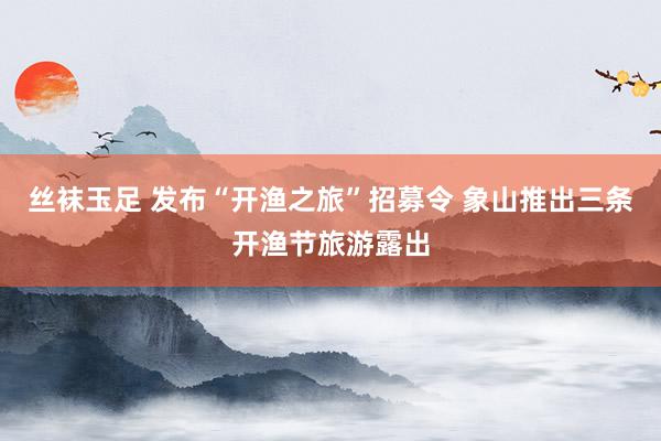 丝袜玉足 发布“开渔之旅”招募令 象山推出三条开渔节旅游露出