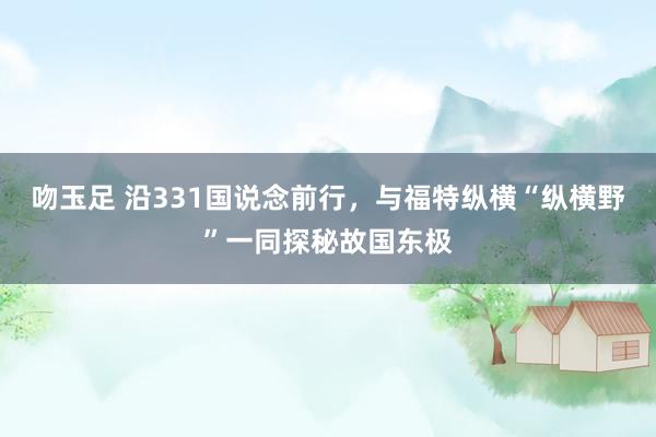 吻玉足 沿331国说念前行，与福特纵横“纵横野”一同探秘故国东极