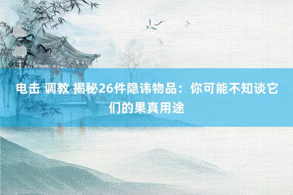 电击 调教 揭秘26件隐讳物品：你可能不知谈它们的果真用途
