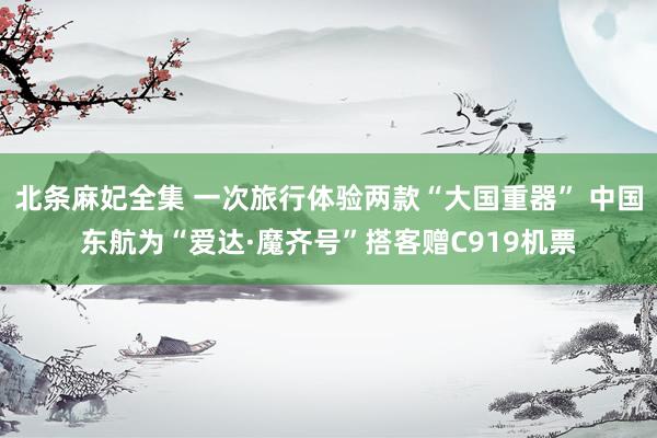 北条麻妃全集 一次旅行体验两款“大国重器” 中国东航为“爱达·魔齐号”搭客赠C919机票