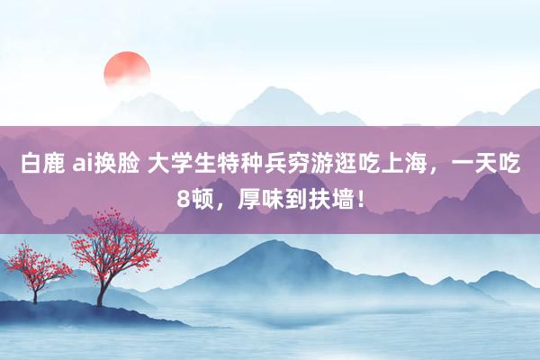 白鹿 ai换脸 大学生特种兵穷游逛吃上海，一天吃8顿，厚味到扶墙！