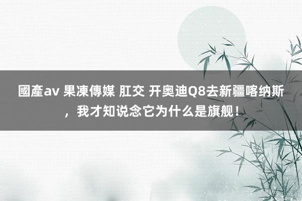 國產av 果凍傳媒 肛交 开奥迪Q8去新疆喀纳斯，我才知说念它为什么是旗舰！