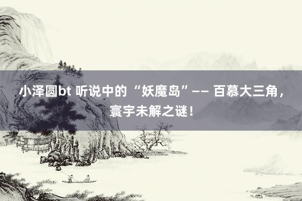 小泽圆bt 听说中的 “妖魔岛”—— 百慕大三角，寰宇未解之谜！