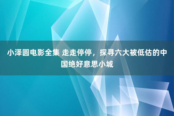 小泽圆电影全集 走走停停，探寻六大被低估的中国绝好意思小城