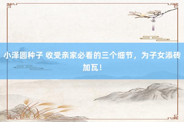 小泽圆种子 收受亲家必看的三个细节，为子女添砖加瓦！