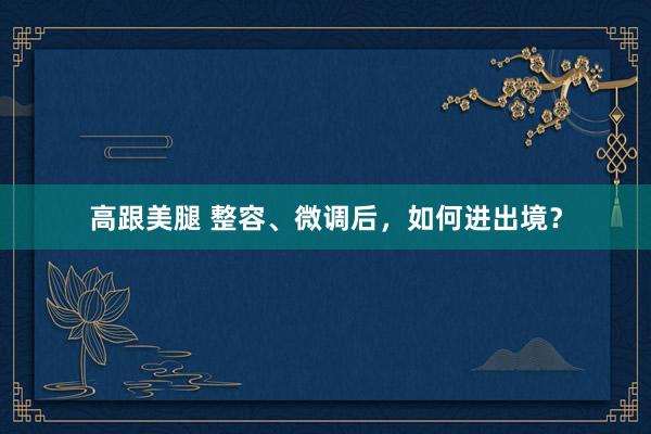 高跟美腿 整容、微调后，如何进出境？