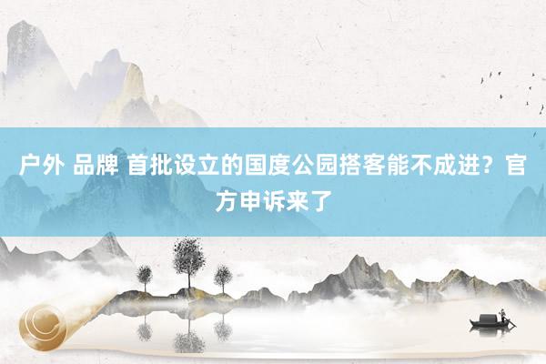 户外 品牌 首批设立的国度公园搭客能不成进？官方申诉来了