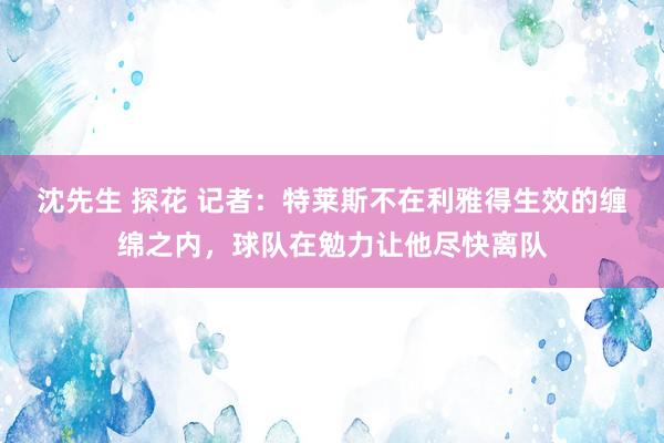 沈先生 探花 记者：特莱斯不在利雅得生效的缠绵之内，球队在勉力让他尽快离队
