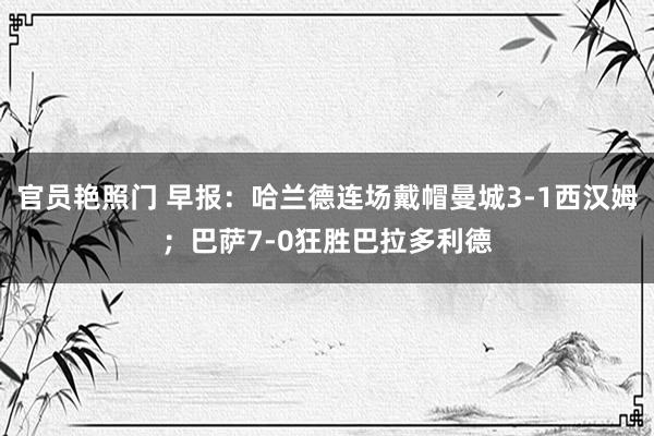 官员艳照门 早报：哈兰德连场戴帽曼城3-1西汉姆；巴萨7-0狂胜巴拉多利德