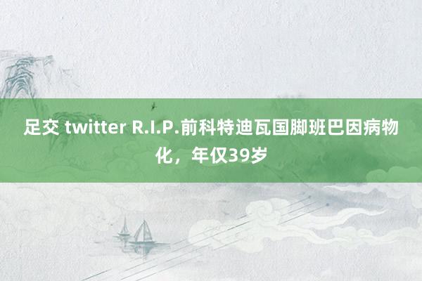 足交 twitter R.I.P.前科特迪瓦国脚班巴因病物化，年仅39岁