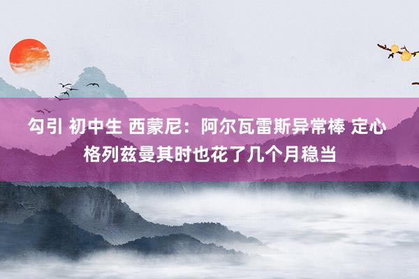 勾引 初中生 西蒙尼：阿尔瓦雷斯异常棒 定心 格列兹曼其时也花了几个月稳当