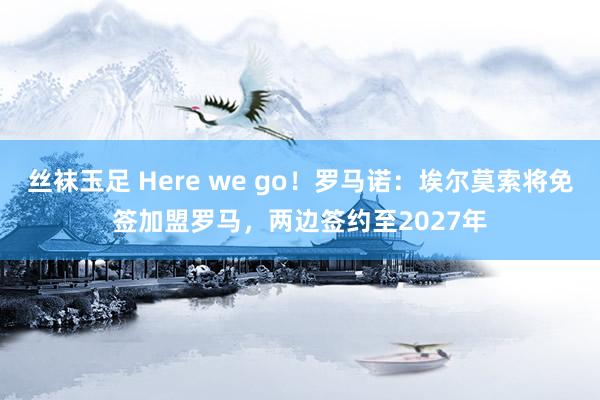 丝袜玉足 Here we go！罗马诺：埃尔莫索将免签加盟罗马，两边签约至2027年